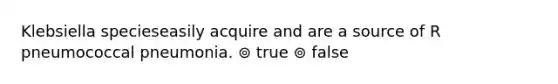 Klebsiella specieseasily acquire and are a source of R pneumococcal pneumonia. ⊚ true ⊚ false