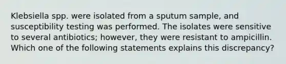 Klebsiella spp. were isolated from a sputum sample, and susceptibility testing was performed. The isolates were sensitive to several antibiotics; however, they were resistant to ampicillin. Which one of the following statements explains this discrepancy?