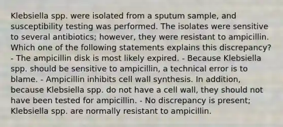 Klebsiella spp. were isolated from a sputum sample, and susceptibility testing was performed. The isolates were sensitive to several antibiotics; however, they were resistant to ampicillin. Which one of the following statements explains this discrepancy? - The ampicillin disk is most likely expired. - Because Klebsiella spp. should be sensitive to ampicillin, a technical error is to blame. - Ampicillin inhibits cell wall synthesis. In addition, because Klebsiella spp. do not have a cell wall, they should not have been tested for ampicillin. - No discrepancy is present; Klebsiella spp. are normally resistant to ampicillin.