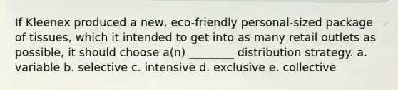 If Kleenex produced a new, eco-friendly personal-sized package of tissues, which it intended to get into as many retail outlets as possible, it should choose a(n) ________ distribution strategy. a. variable b. selective c. intensive d. exclusive e. collective