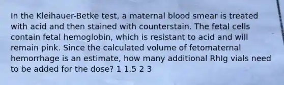 In the Kleihauer-Betke test, a maternal blood smear is treated with acid and then stained with counterstain. The fetal cells contain fetal hemoglobin, which is resistant to acid and will remain pink. Since the calculated volume of fetomaternal hemorrhage is an estimate, how many additional RhIg vials need to be added for the dose? 1 1.5 2 3