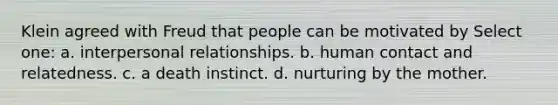 Klein agreed with Freud that people can be motivated by Select one: a. interpersonal relationships. b. human contact and relatedness. c. a death instinct. d. nurturing by the mother.