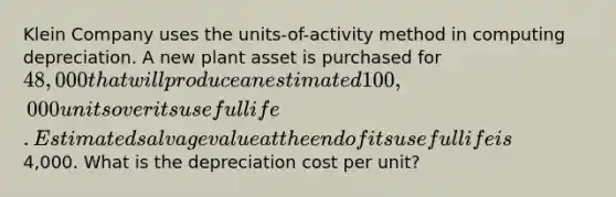 Klein Company uses the units-of-activity method in computing depreciation. A new plant asset is purchased for 48,000 that will produce an estimated 100,000 units over its useful life. Estimated salvage value at the end of its useful life is4,000. What is the depreciation cost per unit?