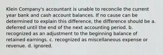 Klein Company's accountant is unable to reconcile the current year bank and cash account balances. If no cause can be determined to explain this difference, the difference should be a. deferred until the end of the next accounting period. b. recognized as an adjustment to the beginning balance of retained earnings. c. recognized as miscellaneous expense or revenue. d. ignored.