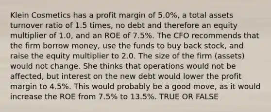 Klein Cosmetics has a profit margin of 5.0%, a total assets turnover ratio of 1.5 times, no debt and therefore an equity multiplier of 1.0, and an ROE of 7.5%. The CFO recommends that the firm borrow money, use the funds to buy back stock, and raise the equity multiplier to 2.0. The size of the firm (assets) would not change. She thinks that operations would not be affected, but interest on the new debt would lower the profit margin to 4.5%. This would probably be a good move, as it would increase the ROE from 7.5% to 13.5%. TRUE OR FALSE