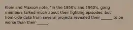 Klein and Maxson note, "In the 1950's and 1960's, gang members talked much about their fighting episodes, but homicide data from several projects revealed their ______ to be worse than their ______.