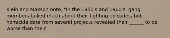 Klein and Maxson note, "In the 1950's and 1960's, gang members talked much about their fighting episodes, but homicide data from several projects revealed their ______ to be worse than their ______.