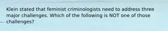 Klein stated that feminist criminologists need to address three major challenges. Which of the following is NOT one of those challenges?