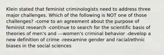 Klein stated that feminist criminologists need to address three major challenges. Which of the following is NOT one of those challenges? -come to an agreement about the purpose of feminist research -continue to search for the scientific basis of theories of men's and ---women's criminal behavior -develop a new definition of crime -reexamine gender and racial/ethnic biases in the social sciences