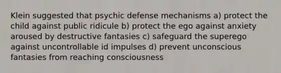 Klein suggested that psychic <a href='https://www.questionai.com/knowledge/kkmisZvuYn-defense-mechanisms' class='anchor-knowledge'>defense mechanisms</a> a) protect the child against public ridicule b) protect the ego against anxiety aroused by destructive fantasies c) safeguard the superego against uncontrollable id impulses d) prevent unconscious fantasies from reaching consciousness