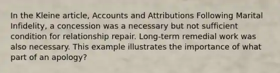 In the Kleine article, Accounts and Attributions Following Marital Infidelity, a concession was a necessary but not sufficient condition for relationship repair. Long-term remedial work was also necessary. This example illustrates the importance of what part of an apology?