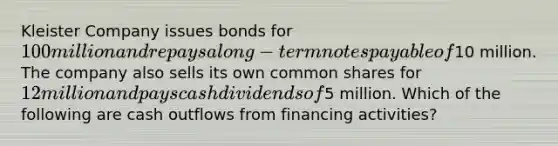 Kleister Company issues bonds for 100 million and repays a long-term notes payable of10 million. The company also sells its own common shares for 12 million and pays cash dividends of5 million. Which of the following are cash outflows from financing activities?