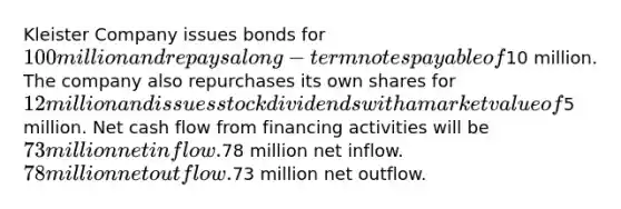 Kleister Company issues bonds for 100 million and repays a long-term notes payable of10 million. The company also repurchases its own shares for 12 million and issues stock dividends with a market value of5 million. Net cash flow from financing activities will be 73 million net inflow.78 million net inflow. 78 million net outflow.73 million net outflow.