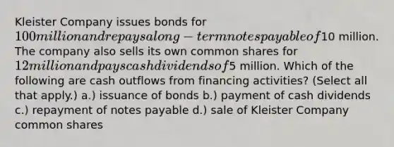 Kleister Company issues bonds for 100 million and repays a long-term <a href='https://www.questionai.com/knowledge/kFEYigYd5S-notes-payable' class='anchor-knowledge'>notes payable</a> of10 million. The company also sells its own common shares for 12 million and pays cash dividends of5 million. Which of the following are cash outflows from financing activities? (Select all that apply.) a.) issuance of bonds b.) payment of cash dividends c.) repayment of notes payable d.) sale of Kleister Company common shares