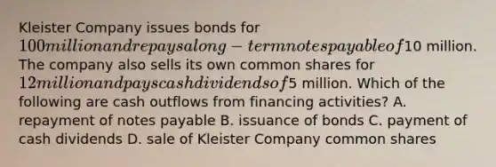 Kleister Company issues bonds for 100 million and repays a long-term notes payable of10 million. The company also sells its own common shares for 12 million and pays cash dividends of5 million. Which of the following are cash outflows from financing activities? A. repayment of notes payable B. issuance of bonds C. payment of cash dividends D. sale of Kleister Company common shares