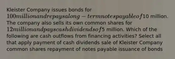 Kleister Company issues bonds for 100 million and repays a long-term <a href='https://www.questionai.com/knowledge/kFEYigYd5S-notes-payable' class='anchor-knowledge'>notes payable</a> of10 million. The company also sells its own common shares for 12 million and pays cash dividends of5 million. Which of the following are cash outflows from financing activities? Select all that apply payment of cash dividends sale of Kleister Company common shares repayment of notes payable issuance of bonds