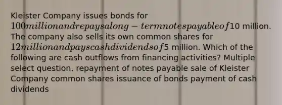 Kleister Company issues bonds for 100 million and repays a long-term notes payable of10 million. The company also sells its own common shares for 12 million and pays cash dividends of5 million. Which of the following are cash outflows from financing activities? Multiple select question. repayment of notes payable sale of Kleister Company common shares issuance of bonds payment of cash dividends