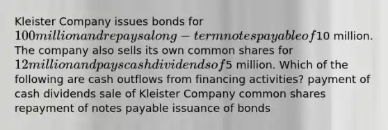 Kleister Company issues bonds for 100 million and repays a long-term notes payable of10 million. The company also sells its own common shares for 12 million and pays cash dividends of5 million. Which of the following are cash outflows from financing activities? payment of cash dividends sale of Kleister Company common shares repayment of notes payable issuance of bonds