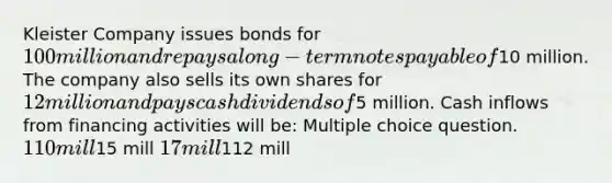 Kleister Company issues bonds for 100 million and repays a long-term notes payable of10 million. The company also sells its own shares for 12 million and pays cash dividends of5 million. Cash inflows from financing activities will be: Multiple choice question. 110 mill15 mill 17 mill112 mill