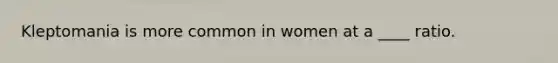 Kleptomania is more common in women at a ____ ratio.