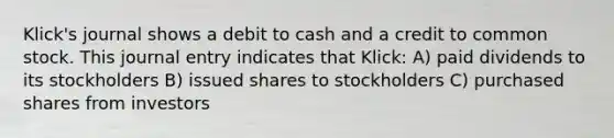 Klick's journal shows a debit to cash and a credit to common stock. This journal entry indicates that Klick: A) paid dividends to its stockholders B) issued shares to stockholders C) purchased shares from investors