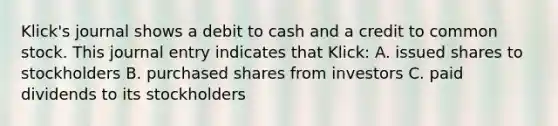 Klick's journal shows a debit to cash and a credit to common stock. This journal entry indicates that Klick: A. issued shares to stockholders B. purchased shares from investors C. paid dividends to its stockholders