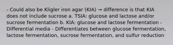 - Could also be Kligler iron agar (KIA) → difference is that KIA does not include sucrose a. TSIA: glucose and lactose and/or sucrose fermentation b. KIA: glucose and lactose fermentation - Differential media - Differentiates between glucose fermentation, lactose fermentation, sucrose fermentation, and sulfur reduction