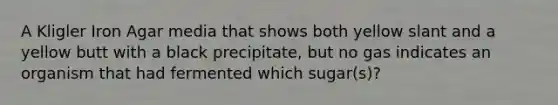 A Kligler Iron Agar media that shows both yellow slant and a yellow butt with a black precipitate, but no gas indicates an organism that had fermented which sugar(s)?