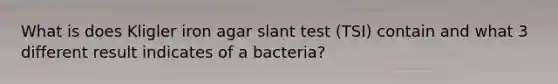 What is does Kligler iron agar slant test (TSI) contain and what 3 different result indicates of a bacteria?