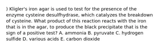 ) Kligler's iron agar is used to test for the presence of the enzyme cysteine desulfhydrase, which catalyzes the breakdown of cysteine. What product of this reaction reacts with the iron that is in the agar, to produce the black precipitate that is the sign of a positive test? A. ammonia B. pyruvate C. hydrogen sulfide D. various acids E. carbon dioxide