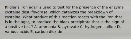 Kligler's iron agar is used to test for the presence of the enzyme cysteine desulfhydrase, which catalyzes the breakdown of cysteine. What product of this reaction reacts with the iron that is in the agar, to produce the black precipitate that is the sign of a positive test? A. ammonia B. pyruvate C. hydrogen sulfide D. various acids E. carbon dioxide