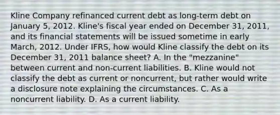 Kline Company refinanced current debt as long-term debt on January 5, 2012. Kline's fiscal year ended on December 31, 2011, and its financial statements will be issued sometime in early March, 2012. Under IFRS, how would Kline classify the debt on its December 31, 2011 balance sheet? A. In the "mezzanine" between current and non-current liabilities. B. Kline would not classify the debt as current or noncurrent, but rather would write a disclosure note explaining the circumstances. C. As a noncurrent liability. D. As a current liability.