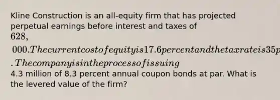 Kline Construction is an all-equity firm that has projected perpetual earnings before interest and taxes of 628,000. The current cost of equity is 17.6 percent and the tax rate is 35 percent. The company is in the process of issuing4.3 million of 8.3 percent annual coupon bonds at par. What is the levered value of the firm?