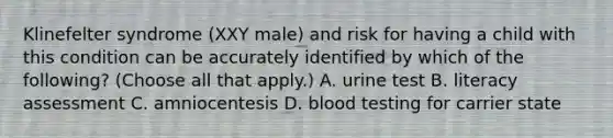 Klinefelter syndrome (XXY male) and risk for having a child with this condition can be accurately identified by which of the following? (Choose all that apply.) A. urine test B. literacy assessment C. amniocentesis D. blood testing for carrier state