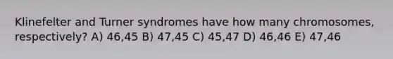 Klinefelter and Turner syndromes have how many chromosomes, respectively? A) 46,45 B) 47,45 C) 45,47 D) 46,46 E) 47,46