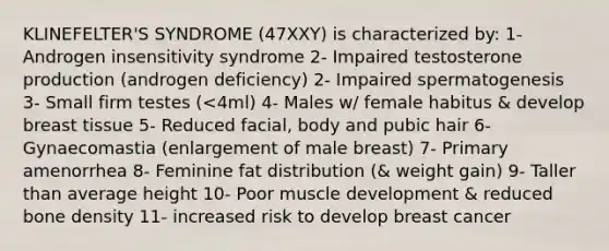 KLINEFELTER'S SYNDROME (47XXY) is characterized by: 1- Androgen insensitivity syndrome 2- Impaired testosterone production (androgen deficiency) 2- Impaired spermatogenesis 3- Small firm testes (<4ml) 4- Males w/ female habitus & develop breast tissue 5- Reduced facial, body and pubic hair 6- Gynaecomastia (enlargement of male breast) 7- Primary amenorrhea 8- Feminine fat distribution (& weight gain) 9- Taller than average height 10- Poor muscle development & reduced bone density 11- increased risk to develop breast cancer