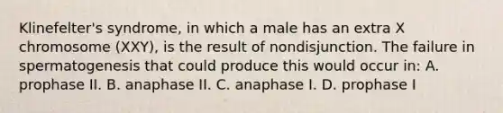 Klinefelter's syndrome, in which a male has an extra X chromosome (XXY), is the result of nondisjunction. The failure in spermatogenesis that could produce this would occur in: A. prophase II. B. anaphase II. C. anaphase I. D. prophase I