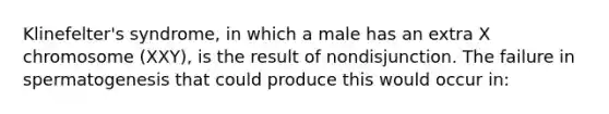 Klinefelter's syndrome, in which a male has an extra X chromosome (XXY), is the result of nondisjunction. The failure in spermatogenesis that could produce this would occur in: