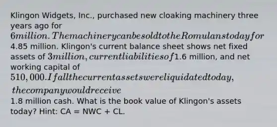 Klingon Widgets, Inc., purchased new cloaking machinery three years ago for 6 million. The machinery can be sold to the Romulans today for4.85 million. Klingon's current balance sheet shows net fixed assets of 3 million, current liabilities of1.6 million, and net working capital of 510,000. If all the current assets were liquidated today, the company would receive1.8 million cash. What is the book value of Klingon's assets today? Hint: CA = NWC + CL.