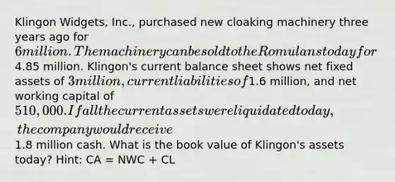 Klingon Widgets, Inc., purchased new cloaking machinery three years ago for 6 million. The machinery can be sold to the Romulans today for4.85 million. Klingon's current balance sheet shows net fixed assets of 3 million, current liabilities of1.6 million, and net working capital of 510,000. If all the current assets were liquidated today, the company would receive1.8 million cash. What is the book value of Klingon's assets today? Hint: CA = NWC + CL