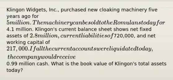 Klingon Widgets, Inc., purchased new cloaking machinery five years ago for 5 million. The machinery can be sold to the Romulans today for4.1 million. Klingon's current balance sheet shows net fixed assets of 2.8 million, current liabilities of720,000, and net working capital of 217,000. If all the current accounts were liquidated today, the company would receive0.99 million cash. What is the book value of Klingon's total assets today?