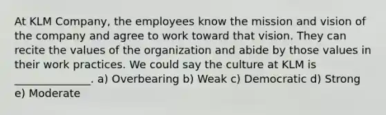 At KLM​ Company, the employees know the mission and vision of the company and agree to work toward that vision. They can recite the values of the organization and abide by those values in their work practices. We could say the culture at KLM is​ ______________. a) Overbearing b) Weak c) Democratic d) Strong e) Moderate