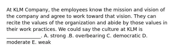 At KLM​ Company, the employees know the mission and vision of the company and agree to work toward that vision. They can recite the values of the organization and abide by those values in their work practices. We could say the culture at KLM is​ ______________. A. strong .B. overbearing C. democratic D. moderate E. weak