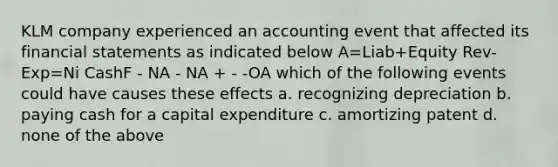 KLM company experienced an accounting event that affected its financial statements as indicated below A=Liab+Equity Rev-Exp=Ni CashF - NA - NA + - -OA which of the following events could have causes these effects a. recognizing depreciation b. paying cash for a capital expenditure c. amortizing patent d. none of the above