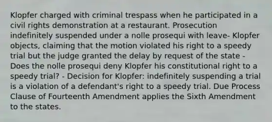 Klopfer charged with criminal trespass when he participated in a civil rights demonstration at a restaurant. Prosecution indefinitely suspended under a nolle prosequi with leave- Klopfer objects, claiming that the motion violated his right to a speedy trial but the judge granted the delay by request of the state - Does the nolle prosequi deny Klopfer his constitutional right to a speedy trial? - Decision for Klopfer: indefinitely suspending a trial is a violation of a defendant's right to a speedy trial. Due Process Clause of Fourteenth Amendment applies the Sixth Amendment to the states.