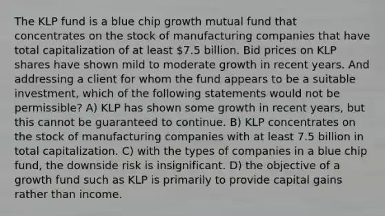 The KLP fund is a blue chip growth mutual fund that concentrates on the stock of manufacturing companies that have total capitalization of at least 7.5 billion. Bid prices on KLP shares have shown mild to moderate growth in recent years. And addressing a client for whom the fund appears to be a suitable investment, which of the following statements would not be permissible? A) KLP has shown some growth in recent years, but this cannot be guaranteed to continue. B) KLP concentrates on the stock of manufacturing companies with at least 7.5 billion in total capitalization. C) with the types of companies in a blue chip fund, the downside risk is insignificant. D) the objective of a growth fund such as KLP is primarily to provide capital gains rather than income.