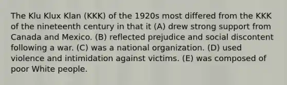 The Klu Klux Klan (KKK) of the 1920s most differed from the KKK of the nineteenth century in that it (A) drew strong support from Canada and Mexico. (B) reflected prejudice and social discontent following a war. (C) was a national organization. (D) used violence and intimidation against victims. (E) was composed of poor White people.