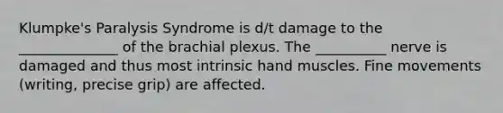 Klumpke's Paralysis Syndrome is d/t damage to the ______________ of the brachial plexus. The __________ nerve is damaged and thus most intrinsic hand muscles. Fine movements (writing, precise grip) are affected.