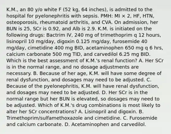 K.M., an 80 y/o white F (52 kg, 64 inches), is admitted to the hospital for pyelonephritis with sepsis. PMH: MI × 2, HF, HTN, osteoporosis, rheumatoid arthritis, and CVA. On admission, her BUN is 25, SCr is 0.92, and Alb is 2.9. K.M. is initiated on the following drugs: Bactrim IV, 240 mg of trimethoprim q 12 hours, lisinopril 10 mg/day, digoxin 0.125 mg/day, furosemide 40 mg/day, cimetidine 400 mg BID, acetaminophen 650 mg q 6 hrs, calcium carbonate 500 mg TID, and carvedilol 6.25 mg BID. Which is the best assessment of K.M.'s renal function? A. Her SCr is in the normal range, and no dosage adjustments are necessary. B. Because of her age, K.M. will have some degree of renal dysfunction, and dosages may need to be adjusted. C. Because of the pyelonephritis, K.M. will have renal dysfunction, and dosages may need to be adjusted. D. Her SCr is in the normal range but her BUN is elevated, so dosages may need to be adjusted. Which of K.M.'s drug combinations is most likely to alter her SCr concentrations? A. Lisinopril and digoxin. B. Trimethoprim/sulfamethoxazole and cimetidine. C. Furosemide and calcium carbonate. D. Acetaminophen and carvedilol.