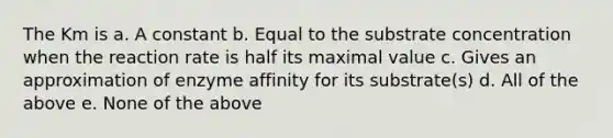 The Km is a. A constant b. Equal to the substrate concentration when the reaction rate is half its maximal value c. Gives an approximation of enzyme affinity for its substrate(s) d. All of the above e. None of the above